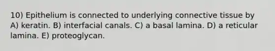 10) Epithelium is connected to underlying <a href='https://www.questionai.com/knowledge/kYDr0DHyc8-connective-tissue' class='anchor-knowledge'>connective tissue</a> by A) keratin. B) interfacial canals. C) a basal lamina. D) a reticular lamina. E) proteoglycan.