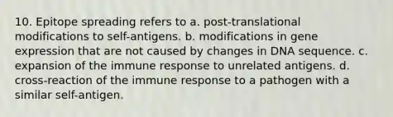 10. Epitope spreading refers to a. post-translational modifications to self-antigens. b. modifications in gene expression that are not caused by changes in DNA sequence. c. expansion of the immune response to unrelated antigens. d. cross-reaction of the immune response to a pathogen with a similar self-antigen.
