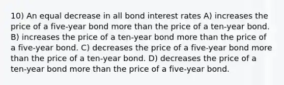 10) An equal decrease in all bond interest rates A) increases the price of a five-year bond more than the price of a ten-year bond. B) increases the price of a ten-year bond more than the price of a five-year bond. C) decreases the price of a five-year bond more than the price of a ten-year bond. D) decreases the price of a ten-year bond more than the price of a five-year bond.