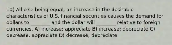 10) All else being equal, an increase in the desirable characteristics of U.S. financial securities causes the demand for dollars to ________ and the dollar will ________ relative to foreign currencies. A) increase; appreciate B) increase; depreciate C) decrease; appreciate D) decrease; depreciate