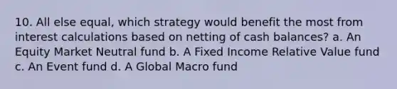 10. All else equal, which strategy would benefit the most from interest calculations based on netting of cash balances? a. An Equity Market Neutral fund b. A Fixed Income Relative Value fund c. An Event fund d. A Global Macro fund