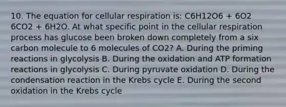 10. The equation for cellular respiration is: C6H12O6 + 6O2 6CO2 + 6H2O. At what specific point in the cellular respiration process has glucose been broken down completely from a six carbon molecule to 6 molecules of CO2? A. During the priming reactions in glycolysis B. During the oxidation and ATP formation reactions in glycolysis C. During pyruvate oxidation D. During the condensation reaction in the Krebs cycle E. During the second oxidation in the Krebs cycle