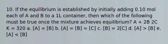 10. If the equilibrium is established by initially adding 0.10 mol each of A and B to a 1L container, then which of the following must be true once the mixture achieves equilibrium? A + 2B 2C K = 320 a. [A] = [B] b. [A] = [B] = [C] c. [B] = 2[C] d. [A] > [B] e. [A] < [B]