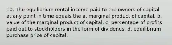 10. The equilibrium rental income paid to the owners of capital at any point in time equals the a. marginal product of capital. b. value of the marginal product of capital. c. percentage of profits paid out to stockholders in the form of dividends. d. equilibrium purchase price of capital.