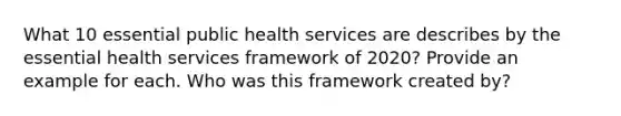 What 10 essential public health services are describes by the essential health services framework of 2020? Provide an example for each. Who was this framework created by?