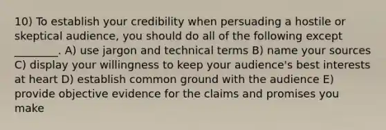 10) To establish your credibility when persuading a hostile or skeptical audience, you should do all of the following except ________. A) use jargon and technical terms B) name your sources C) display your willingness to keep your audience's best interests at heart D) establish common ground with the audience E) provide objective evidence for the claims and promises you make