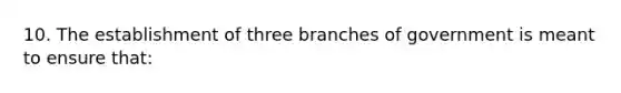 10. The establishment of three branches of government is meant to ensure that: