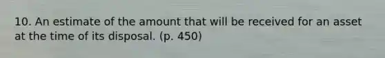 10. An estimate of the amount that will be received for an asset at the time of its disposal. (p. 450)