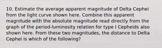 10. Estimate the average apparent magnitude of Delta Cephei from the light curve shown here. Combine this apparent magnitude with the absolute magnitude read directly from the graph of the period-luminosity relation for type I Cepheids also shown here. From these two magnitudes, the distance to Delta Cephei is which of the following?