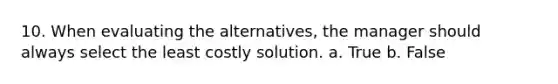 10. When evaluating the alternatives, the manager should always select the least costly solution. a. True b. False