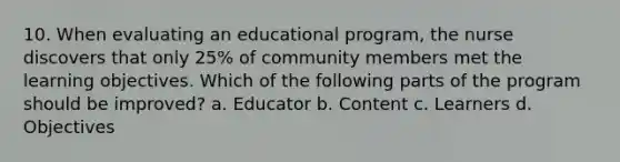 10. When evaluating an educational program, the nurse discovers that only 25% of community members met the learning objectives. Which of the following parts of the program should be improved? a. Educator b. Content c. Learners d. Objectives