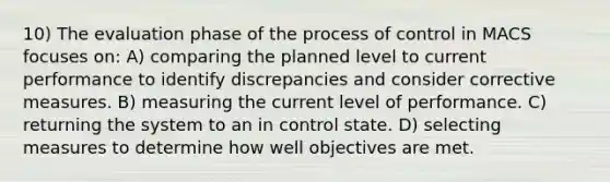 10) The evaluation phase of the process of control in MACS focuses on: A) comparing the planned level to current performance to identify discrepancies and consider corrective measures. B) measuring the current level of performance. C) returning the system to an in control state. D) selecting measures to determine how well objectives are met.