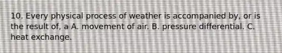 10. Every physical process of weather is accompanied by, or is the result of, a A. movement of air. B. pressure differential. C. heat exchange.