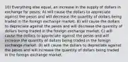 10) Everything else equal, an increase in the supply of dollars in exchange for pesos: A) will cause the dollars to appreciate against the pesos and will decrease the quantity of dollars being traded in the foreign exchange market. B) will cause the dollars to depreciate against the pesos and will decrease the quantity of dollars being traded in the foreign exchange market. C) will cause the dollars to appreciate against the pesos and will increase the quantity of dollars being traded in the foreign exchange market. D) will cause the dollars to depreciate against the pesos and will increase the quantity of dollars being traded in the foreign exchange market.