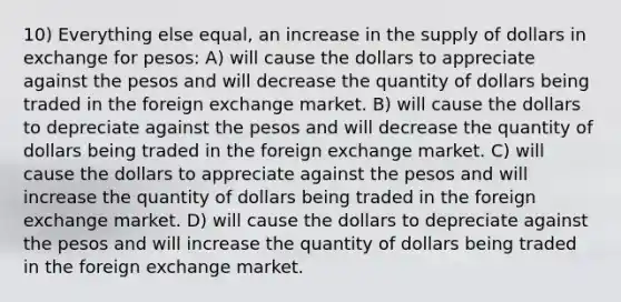 10) Everything else equal, an increase in the supply of dollars in exchange for pesos: A) will cause the dollars to appreciate against the pesos and will decrease the quantity of dollars being traded in the foreign exchange market. B) will cause the dollars to depreciate against the pesos and will decrease the quantity of dollars being traded in the foreign exchange market. C) will cause the dollars to appreciate against the pesos and will increase the quantity of dollars being traded in the foreign exchange market. D) will cause the dollars to depreciate against the pesos and will increase the quantity of dollars being traded in the foreign exchange market.