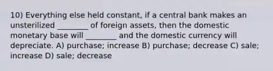 10) Everything else held constant, if a central bank makes an unsterilized ________ of foreign assets, then the domestic monetary base will ________ and the domestic currency will depreciate. A) purchase; increase B) purchase; decrease C) sale; increase D) sale; decrease