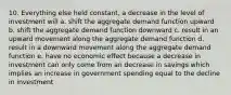 10. Everything else held constant, a decrease in the level of investment will a. shift the aggregate demand function upward b. shift the aggregate demand function downward c. result in an upward movement along the aggregate demand function d. result in a downward movement along the aggregate demand function e. have no economic effect because a decrease in investment can only come from an decrease in savings which implies an increase in government spending equal to the decline in investment