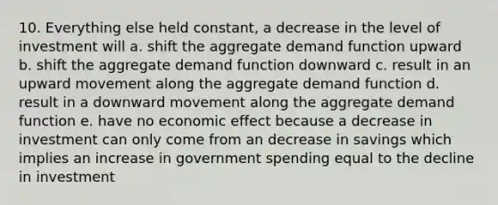 10. Everything else held constant, a decrease in the level of investment will a. shift the aggregate demand function upward b. shift the aggregate demand function downward c. result in an upward movement along the aggregate demand function d. result in a downward movement along the aggregate demand function e. have no economic effect because a decrease in investment can only come from an decrease in savings which implies an increase in government spending equal to the decline in investment