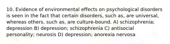 10. Evidence of environmental effects on psychological disorders is seen in the fact that certain disorders, such as, are universal, whereas others, such as, are culture-bound. A) schizophrenia; depression B) depression; schizophrenia C) antisocial personality; neurosis D) depression; anorexia nervosa