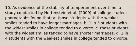 10. As evidence of the stability of temperament over time, a study conducted by Hertenstein et al. (2009) of college student photographs found that: a. those students with the weaker smiles tended to have longer marriages. b. 1 in 3 students with the widest smiles in college tended to divorce. c. those students with the widest smiles tended to have shorter marriages. d. 1 in 4 students with the weakest smiles in college tended to divorce.