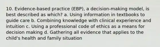 10. Evidence-based practice (EBP), a decision-making model, is best described as which? a. Using information in textbooks to guide care b. Combining knowledge with clinical experience and intuition c. Using a professional code of ethics as a means for decision making d. Gathering all evidence that applies to the child's health and family situation