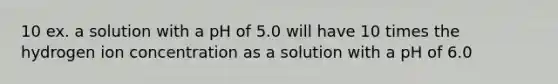 10 ex. a solution with a pH of 5.0 will have 10 times the hydrogen ion concentration as a solution with a pH of 6.0