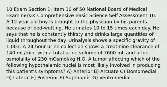 10 Exam Section 1: Item 10 of 50 National Board of Medical Examiners® Comprehensive Basic Science Self-Assessment 10. A 12-year-old boy is brought to the physician by his parents because of bed-wetting. He urinates 10 to 15 times each day. He says that he is constantly thirsty and drinks large quantities of liquid throughout the day. Urinalysis shows a specific gravity of 1.003. A 24-hour urine collection shows a creatinine clearance of 140 mL/min, with a total urine volume of 7600 mL and urine osmolality of 230 mOsmol/kg H,O. A tumor affecting which of the following hypothalamic nuclei is most likely involved in producing this patient's symptoms? A) Anterior B) Arcuate C) Dorsomedial D) Lateral E) Posterior F) Supraoptic G) Ventromedial