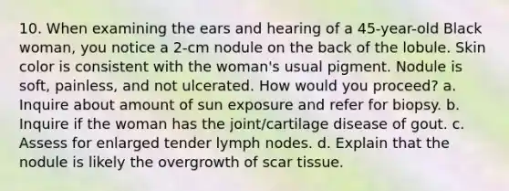 10. When examining the ears and hearing of a 45-year-old Black woman, you notice a 2-cm nodule on the back of the lobule. Skin color is consistent with the woman's usual pigment. Nodule is soft, painless, and not ulcerated. How would you proceed? a. Inquire about amount of sun exposure and refer for biopsy. b. Inquire if the woman has the joint/cartilage disease of gout. c. Assess for enlarged tender lymph nodes. d. Explain that the nodule is likely the overgrowth of scar tissue.