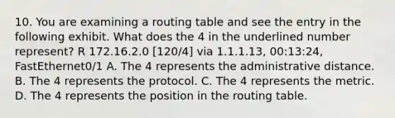 10. You are examining a routing table and see the entry in the following exhibit. What does the 4 in the underlined number represent? R 172.16.2.0 [120/4] via 1.1.1.13, 00:13:24, FastEthernet0/1 A. The 4 represents the administrative distance. B. The 4 represents the protocol. C. The 4 represents the metric. D. The 4 represents the position in the routing table.