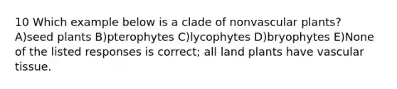 10 Which example below is a clade of nonvascular plants? A)seed plants B)pterophytes C)lycophytes D)bryophytes E)None of the listed responses is correct; all land plants have vascular tissue.