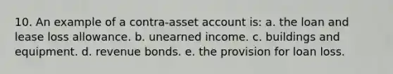 10. An example of a contra-asset account is: a. the loan and lease loss allowance. b. unearned income. c. buildings and equipment. d. revenue bonds. e. the provision for loan loss.