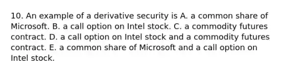 10. An example of a derivative security is A. a common share of Microsoft. B. a call option on Intel stock. C. a commodity futures contract. D. a call option on Intel stock and a commodity futures contract. E. a common share of Microsoft and a call option on Intel stock.