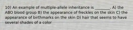 10) An example of multiple-allele inheritance is ________. A) the ABO blood group B) the appearance of freckles on the skin C) the appearance of birthmarks on the skin D) hair that seems to have several shades of a color