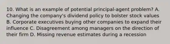 10. What is an example of potential principal-agent problem? A. Changing the company's dividend policy to bolster stock values B. Corporate executives buying other companies to expand their influence C. Disagreement among managers on the direction of their firm D. Missing revenue estimates during a recession