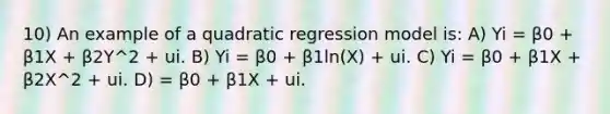 10) An example of a quadratic regression model is: A) Yi = β0 + β1X + β2Y^2 + ui. B) Yi = β0 + β1ln(X) + ui. C) Yi = β0 + β1X + β2X^2 + ui. D) = β0 + β1X + ui.