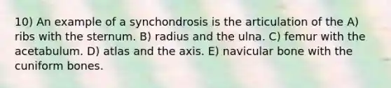 10) An example of a synchondrosis is the articulation of the A) ribs with the sternum. B) radius and the ulna. C) femur with the acetabulum. D) atlas and the axis. E) navicular bone with the cuniform bones.