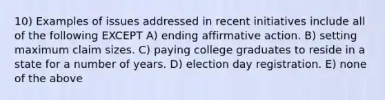 10) Examples of issues addressed in recent initiatives include all of the following EXCEPT A) ending affirmative action. B) setting maximum claim sizes. C) paying college graduates to reside in a state for a number of years. D) election day registration. E) none of the above