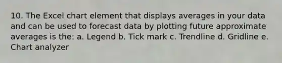 10. The Excel chart element that displays averages in your data and can be used to forecast data by plotting future approximate averages is the: a. Legend b. Tick mark c. Trendline d. Gridline e. Chart analyzer