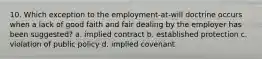 10. Which exception to the employment-at-will doctrine occurs when a lack of good faith and fair dealing by the employer has been suggested? a. implied contract b. established protection c. violation of public policy d. implied covenant