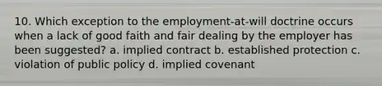 10. Which exception to the employment-at-will doctrine occurs when a lack of good faith and fair dealing by the employer has been suggested? a. implied contract b. established protection c. violation of public policy d. implied covenant