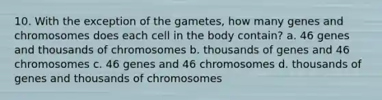 10. With the exception of the gametes, how many genes and chromosomes does each cell in the body contain? a. 46 genes and thousands of chromosomes b. thousands of genes and 46 chromosomes c. 46 genes and 46 chromosomes d. thousands of genes and thousands of chromosomes