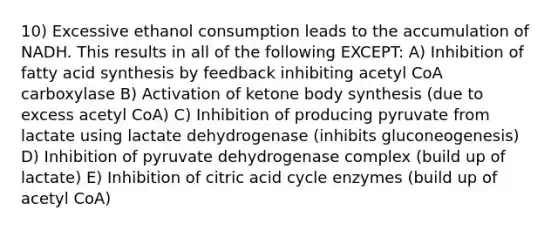 10) Excessive ethanol consumption leads to the accumulation of NADH. This results in all of the following EXCEPT: A) Inhibition of fatty acid synthesis by feedback inhibiting acetyl CoA carboxylase B) Activation of ketone body synthesis (due to excess acetyl CoA) C) Inhibition of producing pyruvate from lactate using lactate dehydrogenase (inhibits gluconeogenesis) D) Inhibition of pyruvate dehydrogenase complex (build up of lactate) E) Inhibition of citric acid cycle enzymes (build up of acetyl CoA)