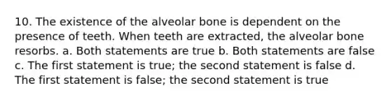 10. The existence of the alveolar bone is dependent on the presence of teeth. When teeth are extracted, the alveolar bone resorbs. a. Both statements are true b. Both statements are false c. The first statement is true; the second statement is false d. The first statement is false; the second statement is true