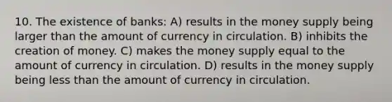 10. The existence of banks: A) results in the money supply being larger than the amount of currency in circulation. B) inhibits the creation of money. C) makes the money supply equal to the amount of currency in circulation. D) results in the money supply being less than the amount of currency in circulation.