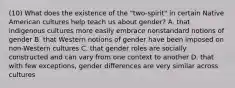 (10) What does the existence of the "two-spirit" in certain Native American cultures help teach us about gender? A. that indigenous cultures more easily embrace nonstandard notions of gender B. that Western notions of gender have been imposed on non-Western cultures C. that gender roles are socially constructed and can vary from one context to another D. that with few exceptions, gender differences are very similar across cultures