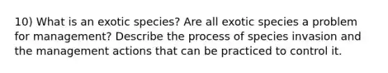 10) What is an exotic species? Are all exotic species a problem for management? Describe the process of species invasion and the management actions that can be practiced to control it.