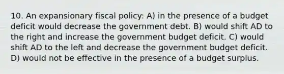 10. An expansionary fiscal policy: A) in the presence of a budget deficit would decrease the government debt. B) would shift AD to the right and increase the government budget deficit. C) would shift AD to the left and decrease the government budget deficit. D) would not be effective in the presence of a budget surplus.