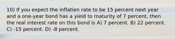 10) If you expect the inflation rate to be 15 percent next year and a one-year bond has a yield to maturity of 7 percent, then the real interest rate on this bond is A) 7 percent. B) 22 percent. C) -15 percent. D) -8 percent.