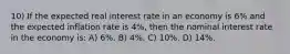 10) If the expected real interest rate in an economy is 6% and the expected inflation rate is 4%, then the nominal interest rate in the economy is: A) 6%. B) 4%. C) 10%. D) 14%.