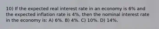 10) If the expected real interest rate in an economy is 6% and the expected inflation rate is 4%, then the nominal interest rate in the economy is: A) 6%. B) 4%. C) 10%. D) 14%.